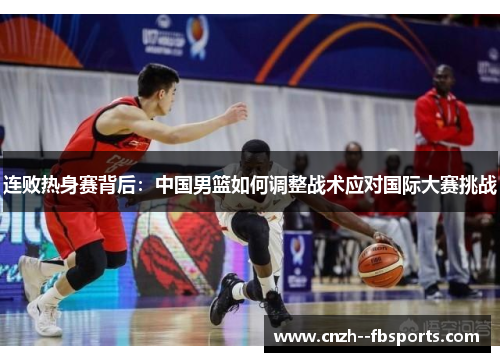连败热身赛背后：中国男篮如何调整战术应对国际大赛挑战