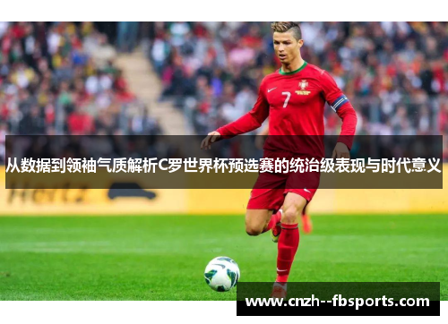 从数据到领袖气质解析C罗世界杯预选赛的统治级表现与时代意义